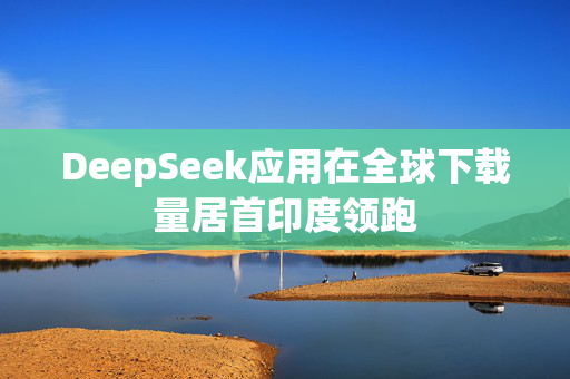 DeepSeek应用在全球下载量居首印度领跑