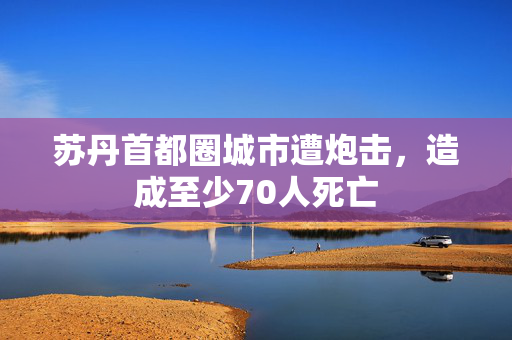 苏丹首都圈城市遭炮击，造成至少70人死亡