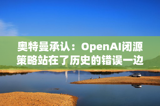 奥特曼承认：OpenAI闭源策略站在了历史的错误一边