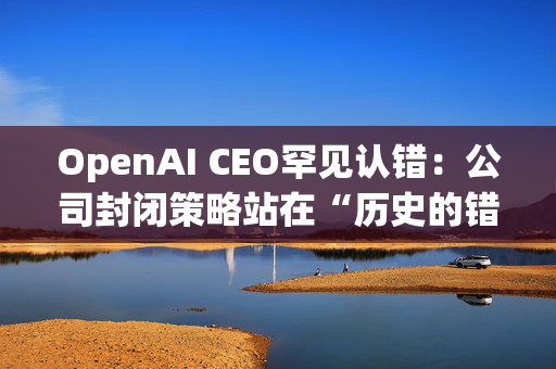 OpenAI CEO罕见认错：公司封闭策略站在“历史的错误一方”