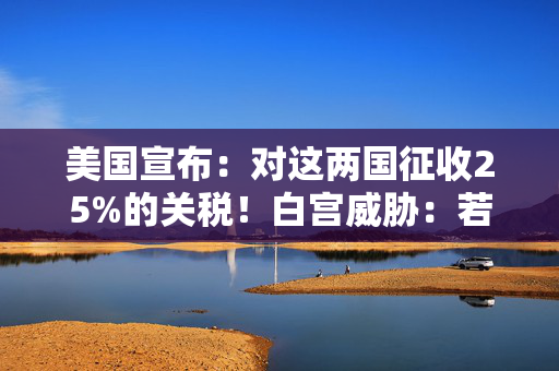 美国宣布：对这两国征收25%的关税！白宫威胁：若报复，可能继续加税