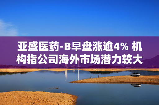 亚盛医药-B早盘涨逾4% 机构指公司海外市场潜力较大