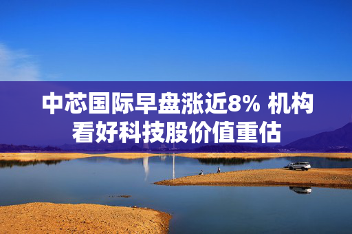 中芯国际早盘涨近8% 机构看好科技股价值重估