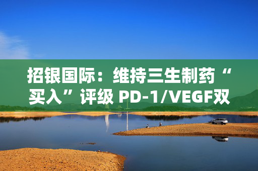 招银国际：维持三生制药“买入”评级 PD-1/VEGF双抗早期临床数据公布