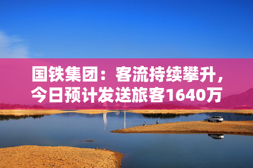 国铁集团：客流持续攀升，今日预计发送旅客1640万人次