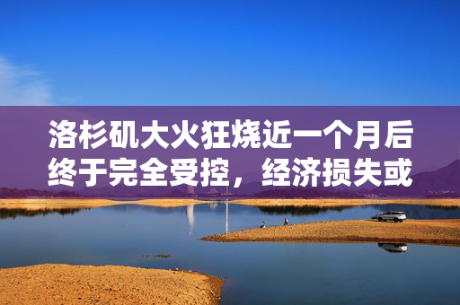 洛杉矶大火狂烧近一个月后终于完全受控，经济损失或超2500亿美元