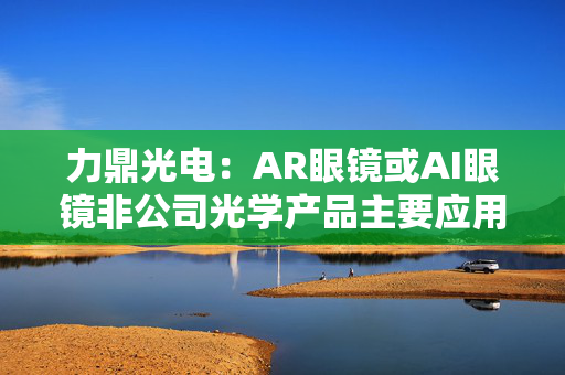 力鼎光电：AR眼镜或AI眼镜非公司光学产品主要应用领域