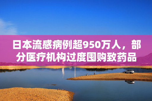 日本流感病例超950万人，部分医疗机构过度囤购致药品短缺