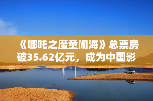 《哪吒之魔童闹海》总票房破35.62亿元，成为中国影史春节档票房冠军