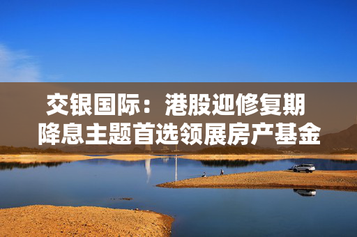 交银国际：港股迎修复期 降息主题首选领展房产基金 目标价47.70港元