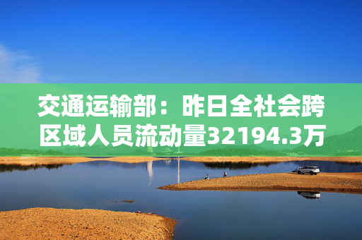 交通运输部：昨日全社会跨区域人员流动量32194.3万人次