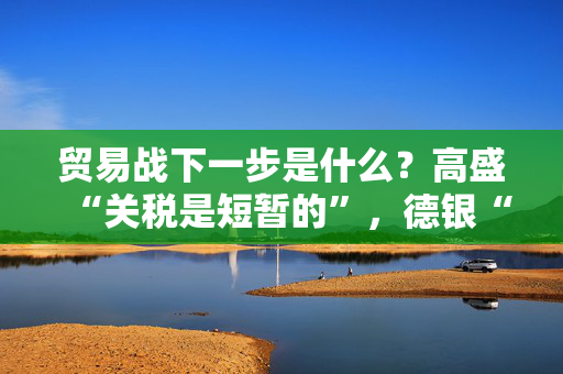 贸易战下一步是什么？高盛“关税是短暂的”，德银“市场需重新定价贸易战风险溢价”