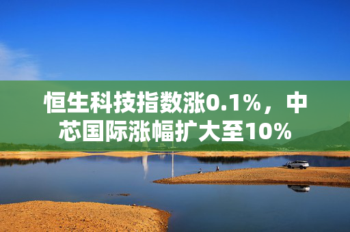 恒生科技指数涨0.1%，中芯国际涨幅扩大至10%