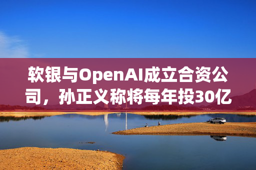 软银与OpenAI成立合资公司，孙正义称将每年投30亿美元