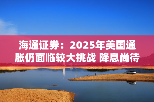 海通证券：2025年美国通胀仍面临较大挑战 降息尚待观望