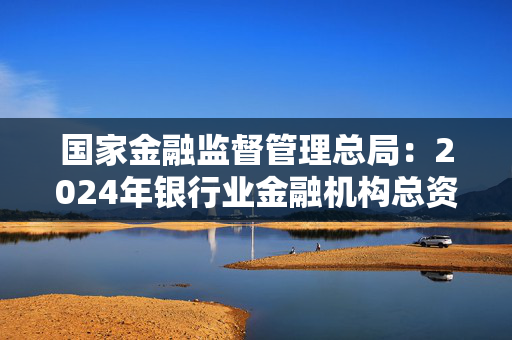 国家金融监督管理总局：2024年银行业金融机构总资产436.4万亿元，同比增长6.52%