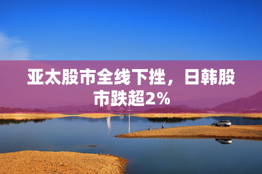 亚太股市全线下挫，日韩股市跌超2%