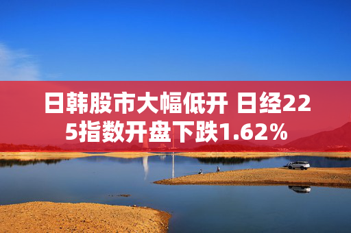 日韩股市大幅低开 日经225指数开盘下跌1.62%