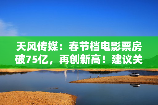 天风传媒：春节档电影票房破75亿，再创新高！建议关注影视板块投资机会