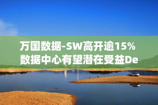 万国数据-SW高开逾15% 数据中心有望潜在受益DeepSeek定价优势