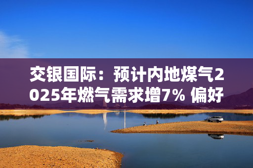 交银国际：预计内地煤气2025年燃气需求增7% 偏好昆仑能源等