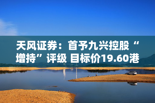 天风证券：首予九兴控股“增持”评级 目标价19.60港元