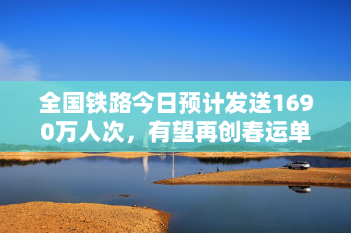 全国铁路今日预计发送1690万人次，有望再创春运单日旅客发送量新高