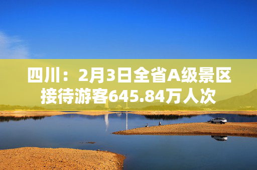 四川：2月3日全省A级景区接待游客645.84万人次