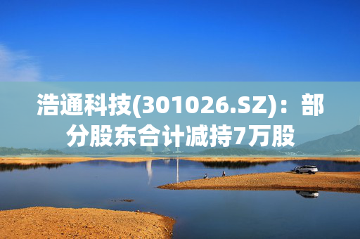 浩通科技(301026.SZ)：部分股东合计减持7万股