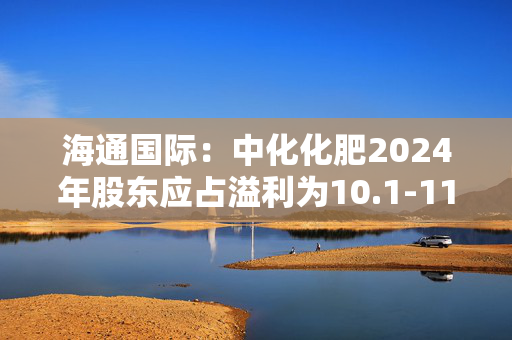 海通国际：中化化肥2024年股东应占溢利为10.1-11.1亿元