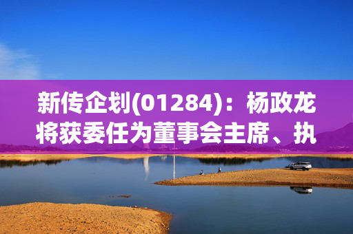 新传企划(01284)：杨政龙将获委任为董事会主席、执行董事