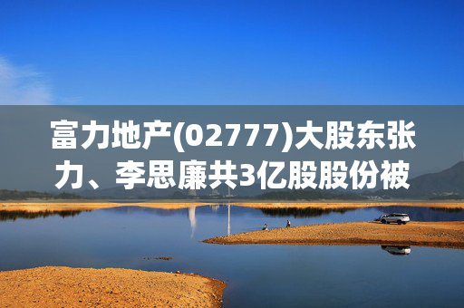 富力地产(02777)大股东张力、李思廉共3亿股股份被强制执行