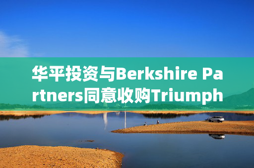 华平投资与Berkshire Partners同意收购Triumph 企业总价值约30亿美元