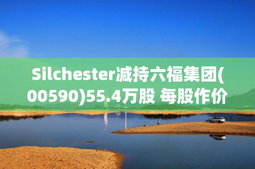 Silchester减持六福集团(00590)55.4万股 每股作价14.3港元