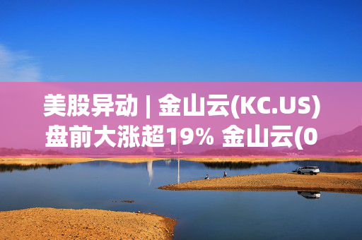 美股异动 | 金山云(KC.US)盘前大涨超19% 金山云(03896)港股今日创历史新高