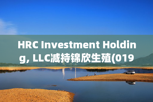 HRC Investment Holding, LLC减持锦欣生殖(01951)1.2亿股 每股作价2.3港元