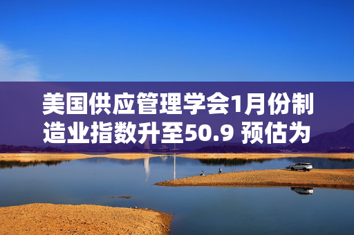 美国供应管理学会1月份制造业指数升至50.9 预估为50.0