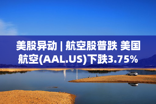 美股异动 | 航空股普跌 美国航空(AAL.US)下跌3.75%