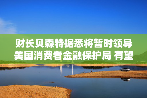 财长贝森特据悉将暂时领导美国消费者金融保护局 有望放松监管