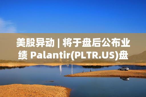 美股异动 | 将于盘后公布业绩 Palantir(PLTR.US)盘前跌近3%