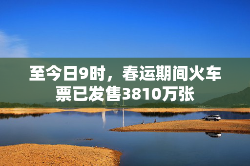 至今日9时，春运期间火车票已发售3810万张