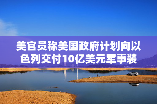 美官员称美国政府计划向以色列交付10亿美元军事装备