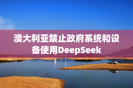 澳大利亚禁止政府系统和设备使用DeepSeek