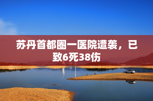 苏丹首都圈一医院遭袭，已致6死38伤