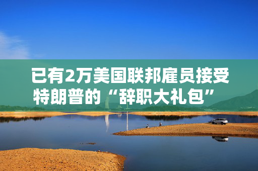 已有2万美国联邦雇员接受特朗普的“辞职大礼包” 数字或继续上升