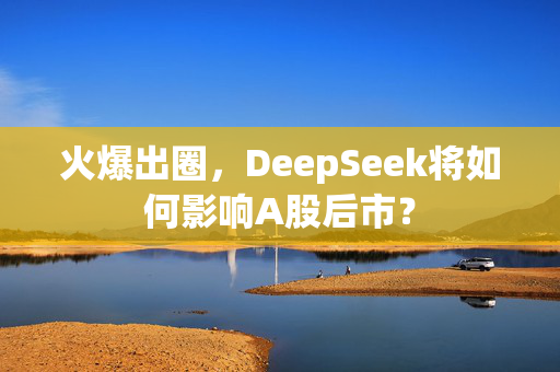 火爆出圈，DeepSeek将如何影响A股后市？