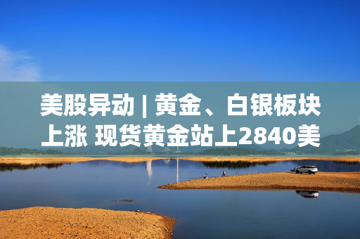 美股异动 | 黄金、白银板块上涨 现货黄金站上2840美元/盎司续刷历史新高