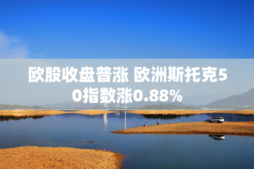 欧股收盘普涨 欧洲斯托克50指数涨0.88%