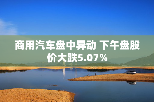 商用汽车盘中异动 下午盘股价大跌5.07%