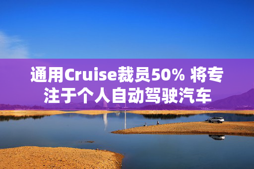 通用Cruise裁员50% 将专注于个人自动驾驶汽车